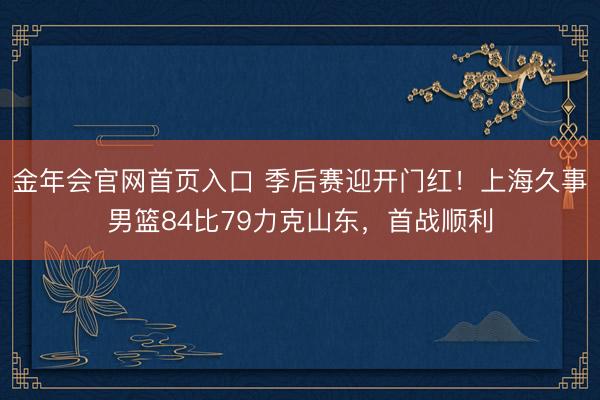 金年会官网首页入口 季后赛迎开门红！上海久事男篮84比79力克山东，首战顺利