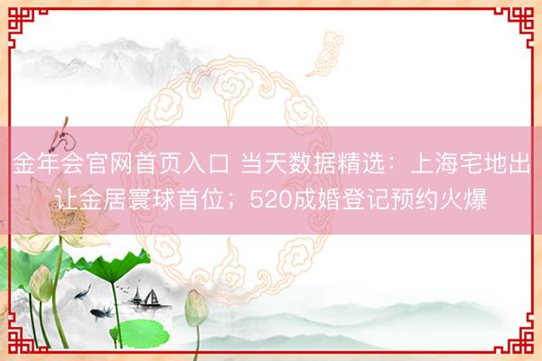 金年会官网首页入口 当天数据精选：上海宅地出让金居寰球首位；520成婚登记预约火爆